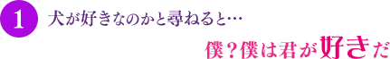 犬が好きなのかと尋ねると…僕？ 僕は君が好きだ