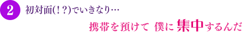 初対面(！？)でいきなり… 携帯を預けて 僕に集中するんだ