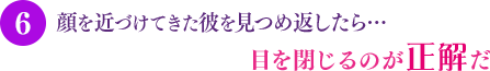 顔を近づけてきた彼を見つめ返したら…目を閉じるのが正解だ