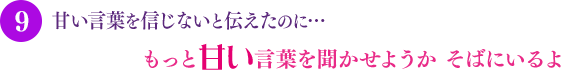 甘い言葉を信じないと伝えたのに…もっと甘い言葉を聞かせようか そばにいるよ