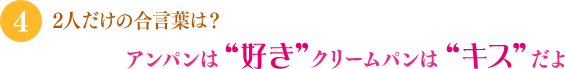 「2人だけの合言葉は？」「アンパンは“好き” クリームパンは“キス”だよ」