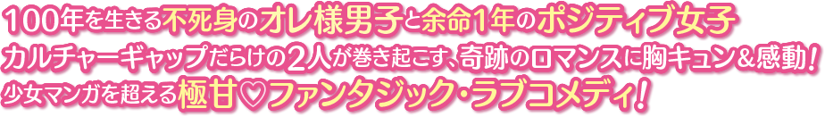 100年を生きる不死身のオレ様男子と余命1年のポジティブ女子 カルチャーギャップだらけの2人が巻き起こす、奇跡のロマンスに胸キュン＆感動！少女マンガを超える極甘♡ファンタジック・ラブコメディ！