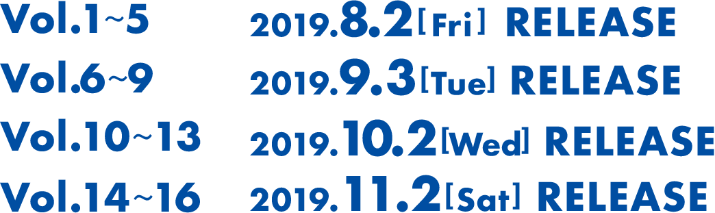 Vol1から5は2019年8月2日(火曜)にリリース。Vol6から9は2019年9月3日(火曜)にリリース。Vol10から13は2019年10月2(水曜)にリリース。Vol14から16は2019年11月2日(土曜)にリリース。