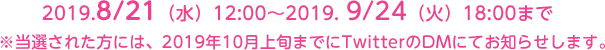 2019.8/21（水）12:00～2019. 9/24（火）18:00時まで　※当選された方には、2018年10月上旬までにTwitterのDMにてお知らせします。