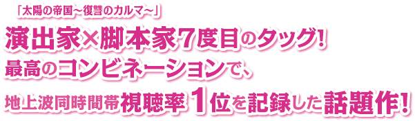 「太陽の帝国～復讐のカルマ～」演出家×脚本家7度目のタッグ！最高のコンビネーションで、地上波同時間帯視聴率1位を記録した話題作！