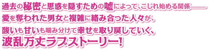 過去の秘密と思惑を隠すための嘘によって、こじれ始める関係—— 愛を奪われた男女と複雑に絡み合った人々が、酸いも甘いも噛み分けて幸せを取り戻していく、波乱万丈ラブストーリー！