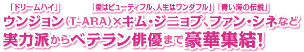 「ドリームハイ」ウンジョン（T-ARA）×「愛はビューティフル、人生はワンダフル」キム・ジニョプ、「青い海の伝説」ファン・シネなど実力派からベテラン俳優まで豪華集結！