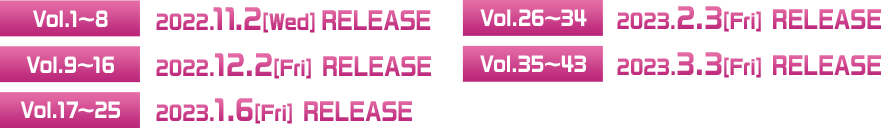 ◆Vol.1〜8 2022.11.2[Wed] RELEASE  ◆Vol.9〜16 2022.12.2[Fri] RELEASE  ◆Vol.17〜25 2023.1.6[Fri] RELEASE  ◆Vol.26〜34 2023.2.3[Fri] RELEASE  ◆Vol.35〜43 2023.3.3[Fri] RELEASE