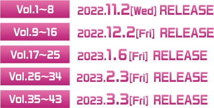 ◆Vol.1〜8 2022.11.2[Wed] RELEASE  ◆Vol.9〜16 2022.12.2[Fri] RELEASE  ◆Vol.17〜25 2023.1.6[Fri] RELEASE  ◆Vol.26〜34 2023.2.3[Fri] RELEASE  ◆Vol.35〜43 2023.3.3[Fri] RELEASE