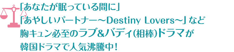 「あなたが眠っている間に」「あやしいパートナー～Destiny Lovers～」など胸キュン必至のラブ&バディ(相棒)ドラマが韓国ドラマで人気沸騰中！