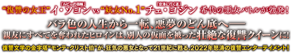 「ルビーの指輪」“復讐の女王”イ・ソヨンvs「空港に行く道」“妖女No.1”チェ・ヨジン 希代の悪女バトルが勃発！バラ色の人生から一転、悪夢のどん底へ―親友にすべてを奪われたヒロインは、別人の仮面を被った壮絶な復讐クイーンに！復讐文学の金字塔“モンテ・クリスト伯”が、狂気の悪女となって21世紀に甦る、2022年怒涛の復讐エンターテイメント！