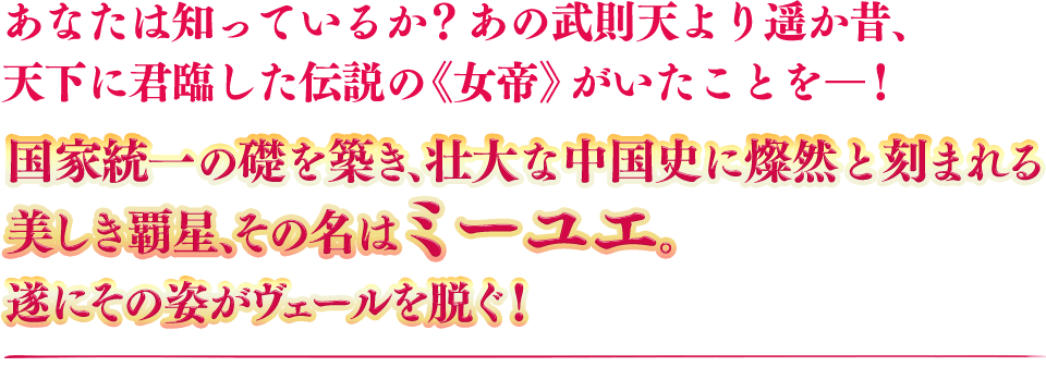 あなたは知っているか？あの武則天より遥か昔、天下に君臨した伝説の《女帝》がいたことをー！　国家統一の礎を築き、壮大な中国史に燦然と刻まれる美しき覇星、その名はミーユエ。遂にその姿がヴェールを脱ぐ！