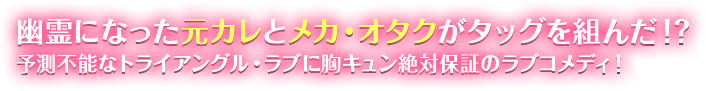 幽霊になった元カレとメカ・オタクがタッグを組んだ!?　予測不能なトライアングル・ラブに胸キュン絶対保証のラブコメディ！