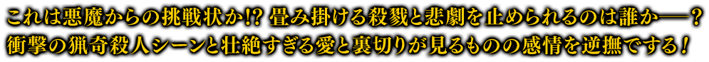 これは悪魔からの挑戦状か！？ 畳み掛ける殺戮と悲劇を止められるのは誰か――？ 衝撃の猟奇殺人シーンと壮絶すぎる愛と裏切りが見るものの感情を逆撫でする！