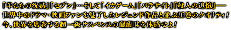 『羊たちの沈黙』『セブン』…そして「イカゲーム」『パラサイト』『殺人の追憶』――世界中のドラマ・映画ファンを魅了したレジェンド作品と並ぶ圧巻のクオリティ！ 今、世界を席巻する超一級サスペンスの醍醐味を体感せよ！