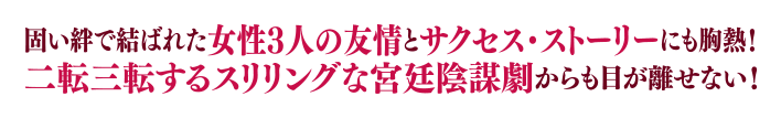 固い絆で結ばれた女性3人の友情とサクセス・ストーリーにも胸熱！二転三転するスリリングな宮廷陰謀劇からも目が離せない！