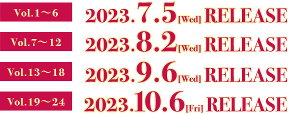 Vol.1〜6　2023.7.5[Wed] RELEASE Vol.7〜12　2023.8.2[Wed] RELEASE Vol.13〜18　2023.9.6[Wed] RELEASE Vol.19〜24　2023.10.6[Fri] RELEASE