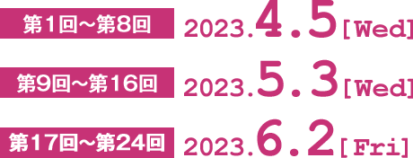 第1回〜第8回　2023.4.5[Wed]  第9回〜第16回　2023.5.3[Wed]  第17回〜第24回　2023.6.2[Fri]］