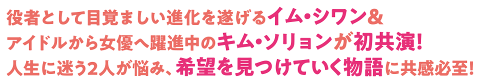 役者として目覚ましい進化を遂げるイム・シワン＆アイドルから女優へ躍進中のキム・ソリョンが初共演！ 人生に迷う2人が悩み、希望を見つけていく物語に共感必至！