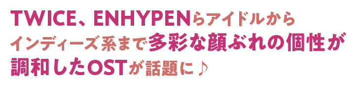 TWICE、ENHYPENらアイドルからインディーズ系まで多彩な顔ぶれの個性が調和したOSTが話題に♪