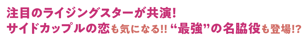 注目のライジングスターが共演！ サイドカップルの恋も気になる！！ “最強”の名脇役も登場！？