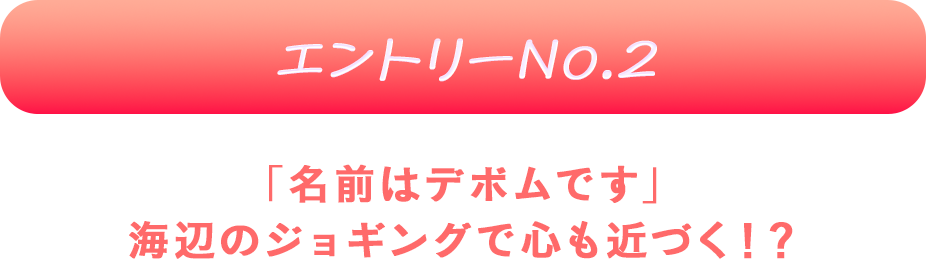 エントリーNo.2 「名前はデボムです」
海辺のジョギングで心も近づく！？♡