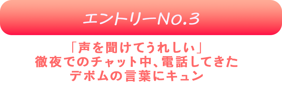 エントリーNo.3 「声を聞けてうれしい」
徹夜でのチャット中、電話してきたデボムの言葉にキュン♡