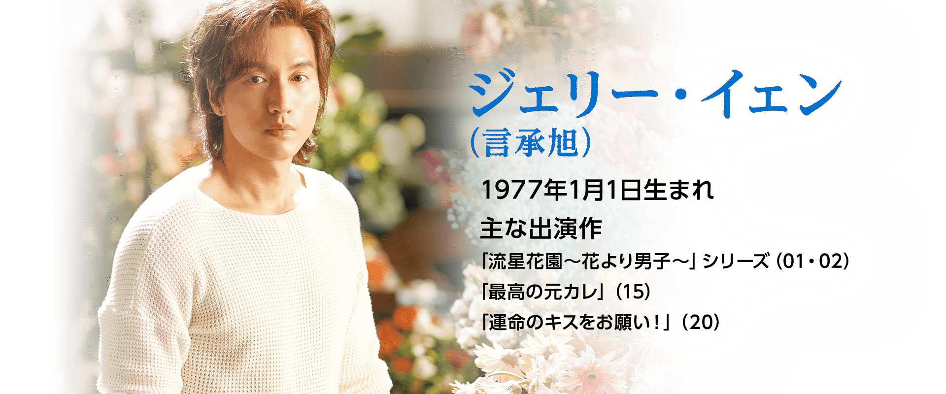 ジェリー・イェン（言承旭）   1977年1月1日生まれ  主な出演作 「流星花園～花より男子～」シリーズ（01・02）「最高の元カレ」（15）「運命のキスをお願い！」（20）