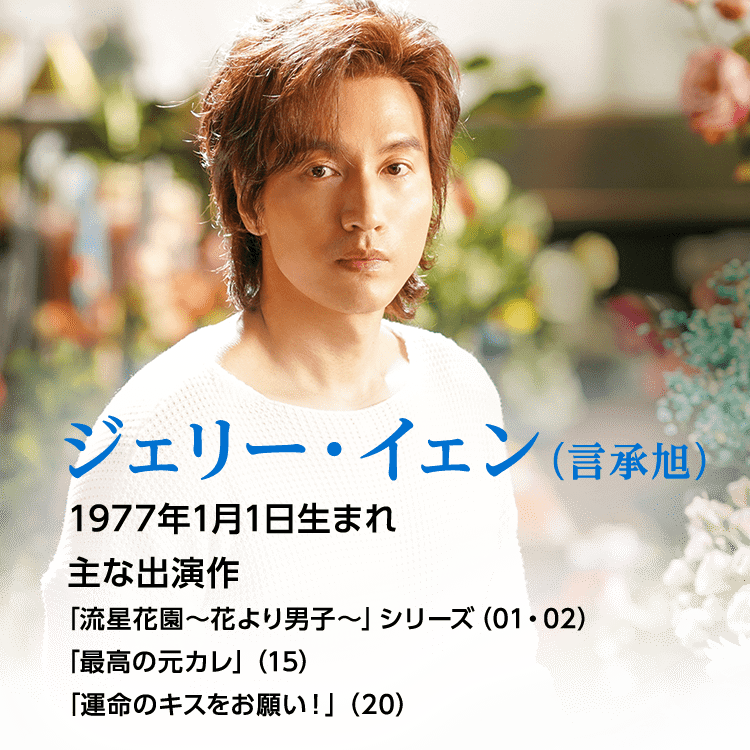 ジェリー・イェン（言承旭）   1977年1月1日生まれ  主な出演作 「流星花園～花より男子～」シリーズ（01・02）「最高の元カレ」（15）「運命のキスをお願い！」（20）