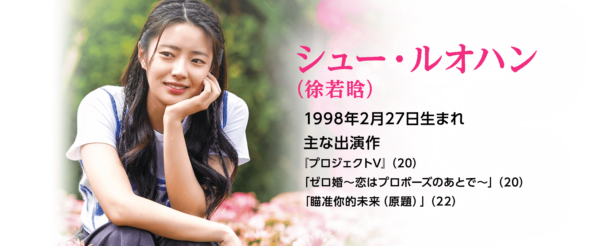 シュー・ルオハン（徐若晗）  1998年2月27日生まれ  主な出演作 『プロジェクトV』（20）「ゼロ婚～恋はプロポーズのあとで～」（20）「瞄准你的未来（原題）」（22）