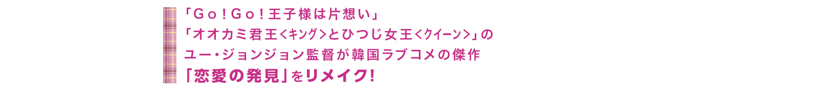 「Ｇｏ！Ｇｏ！王子様は片想い」「オオカミ君王＜キング＞とひつじ女王＜クイーン＞」のユー・ジョンジョン監督が韓国ラブコメの傑作「恋愛の発見」をリメイク！