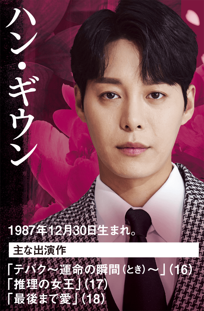 ハン・ギウン 1987年12月30日生まれ。 主な出演作 「テバク～運命の瞬間（とき）〜」（16） 「推理の女王」（17） 「最後まで愛」（18）