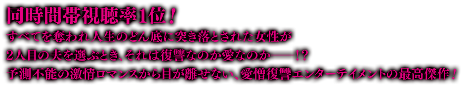 同時間帯視聴率１位！すべてを奪われ人生のどん底に突き落とされた女性が2人目の夫を選ぶとき、それは復讐なのか愛なのか――！？ 予測不能の激情ロマンスから目が離せない、愛憎復讐エンターテイメントの最高傑作！