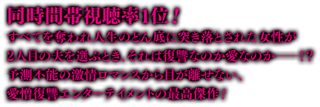 同時間帯視聴率１位！すべてを奪われ人生のどん底に突き落とされた女性が2人目の夫を選ぶとき、それは復讐なのか愛なのか――！？ 予測不能の激情ロマンスから目が離せない、愛憎復讐エンターテイメントの最高傑作！