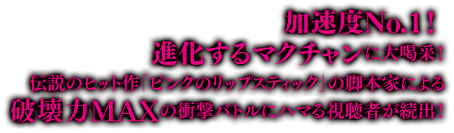 加速度No.1！ 進化するマクチャンに大喝采！伝説のヒット作「ピンクのリップスティック」の脚本家による破壊力MAXの衝撃バトルにハマる視聴者が続出！