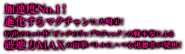 加速度No.1！ 進化するマクチャンに大喝采！伝説のヒット作「ピンクのリップスティック」の脚本家による破壊力MAXの衝撃バトルにハマる視聴者が続出！