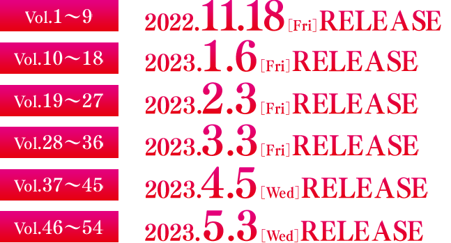 Vol.1～9　2022.11.18［Fri］RELEASE  Vol.10～18　2023.1.6［Fri］RELEASE  Vol.19～27　2023.2.3［Fri］RELEASE  Vol.28～36　2023.3.3［Fri］RELEASE  Vol.37～45　2023.4.5［Wed］RELEASE  Vol.46～54　2023.5.10［Wed］RELEASE