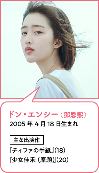 ドン・エンシー（鄧恩熙）  2005年4月18日生まれ
                        主な出演作  『チィファの手紙』（18）『少女佳禾（原題）』（20）