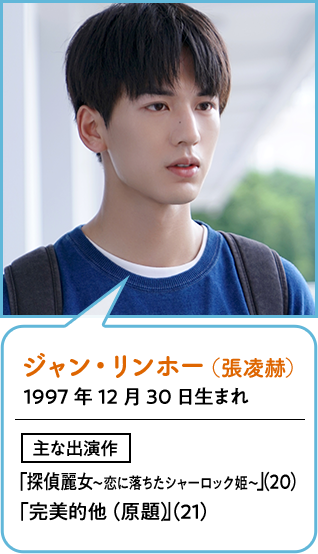 ジャン・リンホー（張凌赫）  1997年12月30日生まれ
                        主な出演作  「探偵麗女〜恋に落ちたシャーロック姫〜」（20）「完美的他（原題）」（21）