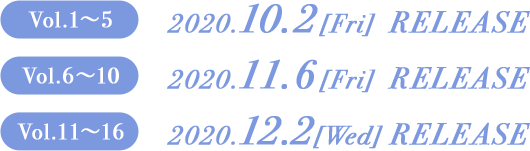 Vol.1〜5　2020.10.2[Fri] RELEASE Vol.6〜10　2020.11.6[Fri] RELEASE Vol.11〜16　2020.12.2[Wed] RELEASE