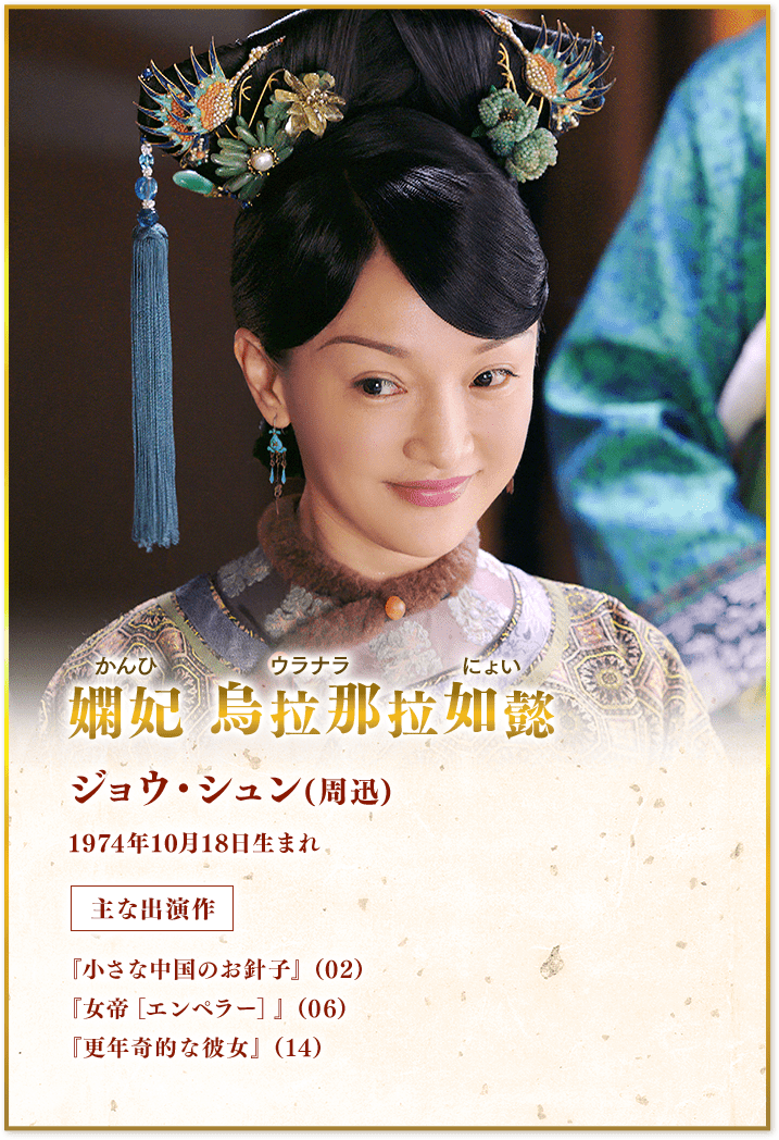 嫻妃（かんひ）烏拉那拉如懿（ウラナラにょい） ジョウ・シュン(周迅) 1974年10月18日生まれ 主な出演作『小さな中国のお針子』（02）『女帝［エンペラー］』（06）『更年奇的な彼女』（14）