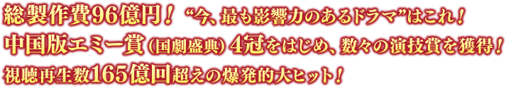 総製作費96億円！ “今、最も影響力のあるドラマ”はこれ！中国版エミー賞（国劇盛典）4冠をはじめ、数々の演技賞を獲得！ 視聴再生数165億回超えの爆発的大ヒット！