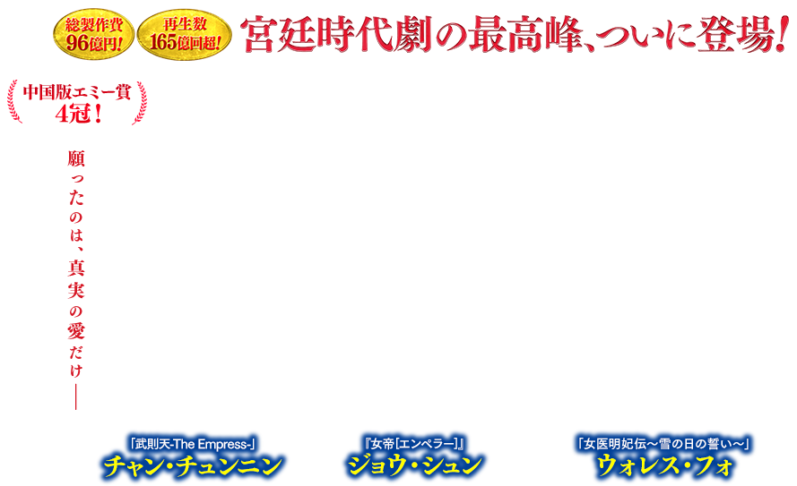 総制作費96億円！ 再生数165億回超！ 宮廷時代劇の最高峰、ついに登場！中国版エミー賞4冠！ 『女帝［エンペラー］』ジョウ・シュン 「女医明妃伝～雪の日の誓い～」ウォレス・フォ 「武則天-The Empress-」チャン・チュンニン