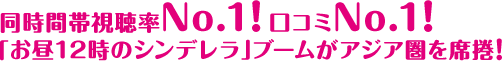 同時間帯視聴率No.1! 口コミNo.1! 「お昼12時のシンデレラ」ブームがアジア圏を席捲! 