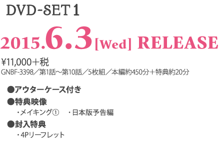 ＜DVD-SET1＞ 2015.6.3［Wed］RELEASE ¥11,000＋税 GNBF-3398／第1話～第10話／5枚組／本編約450分＋特典約10分 ★アウターケース付き ★特典映像 　・メイキング 　・日本版予告編 ★封入特典 　・4Pリーフレット 