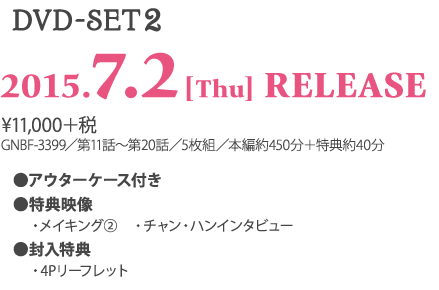 ＜DVD-SET2＞ 2015.7.2［Thu］RELEASE ¥11,000＋税 GNBF-3399／第11話～第20話／5枚組／本編約450分＋特典約20分 ★アウターケース付き ★特典映像 　・メイキング 　・チャン・ハンインタビュー ★封入特典 　・4Pリーフレット