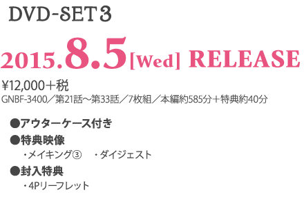 ＜DVD-SET3＞ 2015.8.5［Wed］RELEASE ¥12,000＋税 GNBF-3400／第21話～第33話／7枚組／本編約585分＋特典約20分 ★アウターケース付き ★特典映像 　・メイキング 　・ダイジェスト ★封入特典 　・4Pリーフレット 