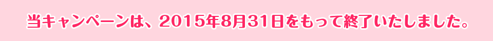 当キャンペーンは、2015年8月31日をもって終了いたしました。