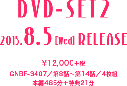 ＜DVD-SET2＞ 2015.8.5［Wed］RELEASE　¥12,000＋税／GNBF-3407／第8話～第14話／4枚組／本編485分＋特典21分