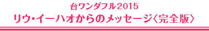 台ワンダフル2015　リウ・イーハオからのメッセージ〈完全版〉